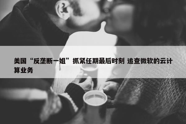 美国“反垄断一姐”抓紧任期最后时刻 追查微软的云计算业务