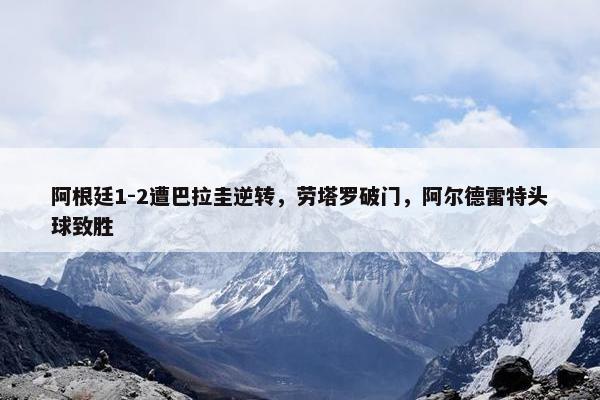 阿根廷1-2遭巴拉圭逆转，劳塔罗破门，阿尔德雷特头球致胜