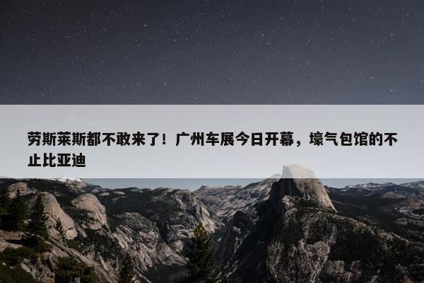 劳斯莱斯都不敢来了！广州车展今日开幕，壕气包馆的不止比亚迪