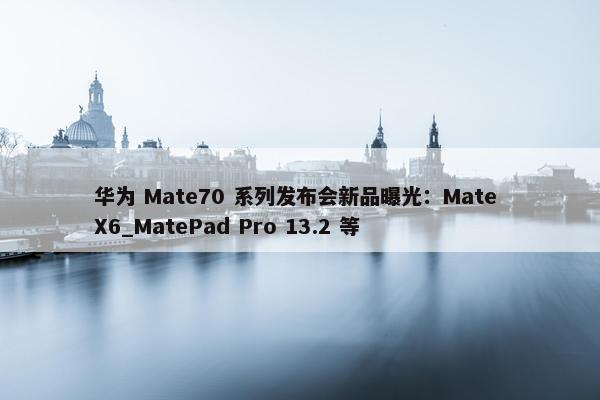 华为 Mate70 系列发布会新品曝光：Mate X6_MatePad Pro 13.2 等