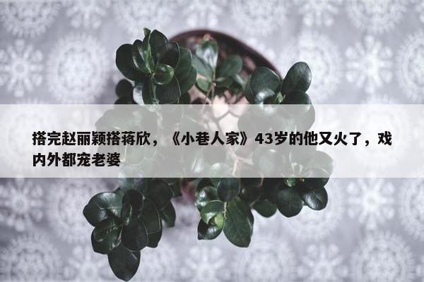 搭完赵丽颖搭蒋欣，《小巷人家》43岁的他又火了，戏内外都宠老婆