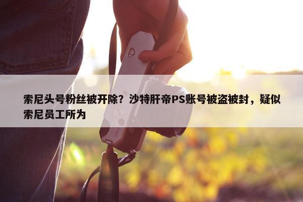 索尼头号粉丝被开除？沙特肝帝PS账号被盗被封，疑似索尼员工所为