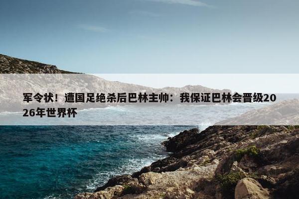 军令状！遭国足绝杀后巴林主帅：我保证巴林会晋级2026年世界杯