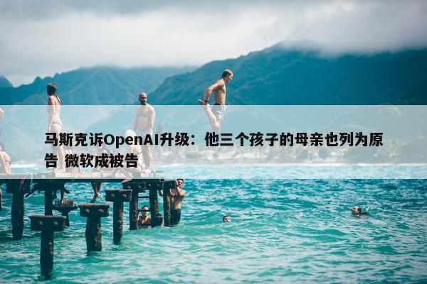 马斯克诉OpenAI升级：他三个孩子的母亲也列为原告 微软成被告