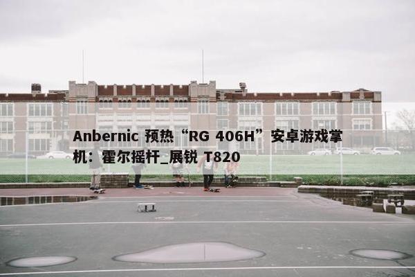 Anbernic 预热“RG 406H”安卓游戏掌机：霍尔摇杆_展锐 T820