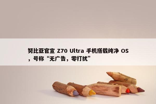 努比亚官宣 Z70 Ultra 手机搭载纯净 OS，号称“无广告，零打扰”