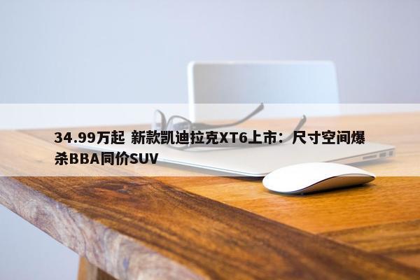 34.99万起 新款凯迪拉克XT6上市：尺寸空间爆杀BBA同价SUV