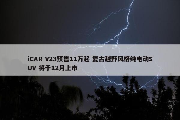 iCAR V23预售11万起 复古越野风格纯电动SUV 将于12月上市