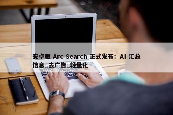 安卓版 Arc Search 正式发布：AI 汇总信息_去广告_轻量化