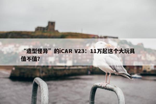 “造型怪异”的iCAR V23：11万起这个大玩具值不值？