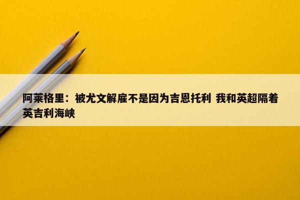 阿莱格里：被尤文解雇不是因为吉恩托利 我和英超隔着英吉利海峡