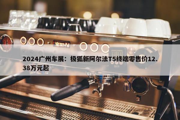 2024广州车展：极狐新阿尔法T5终端零售价12.38万元起