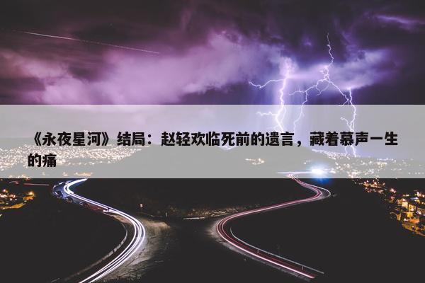 《永夜星河》结局：赵轻欢临死前的遗言，藏着慕声一生的痛