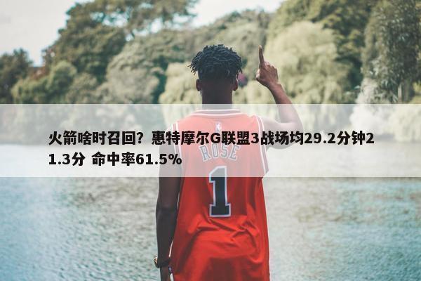 火箭啥时召回？惠特摩尔G联盟3战场均29.2分钟21.3分 命中率61.5%