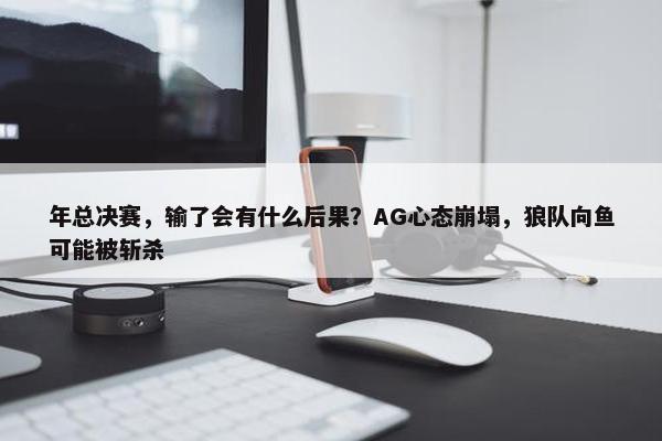 年总决赛，输了会有什么后果？AG心态崩塌，狼队向鱼可能被斩杀