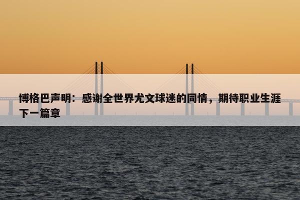 博格巴声明：感谢全世界尤文球迷的同情，期待职业生涯下一篇章