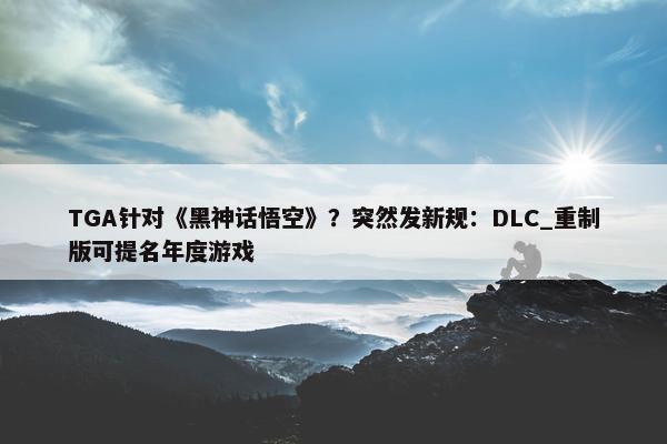 TGA针对《黑神话悟空》？突然发新规：DLC_重制版可提名年度游戏