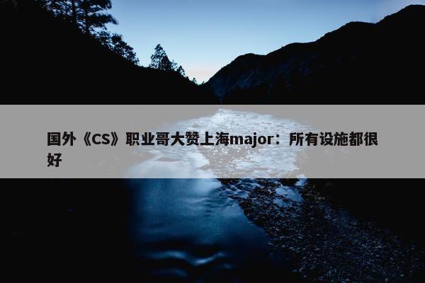 国外《CS》职业哥大赞上海major：所有设施都很好