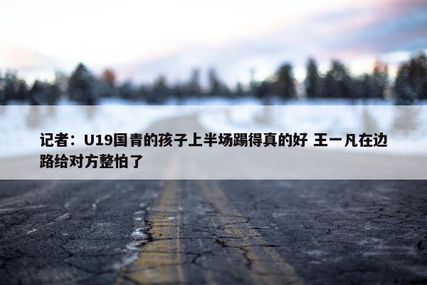 记者：U19国青的孩子上半场踢得真的好 王一凡在边路给对方整怕了