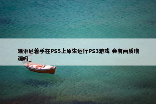 曝索尼着手在PS5上原生运行PS3游戏 会有画质增强吗_