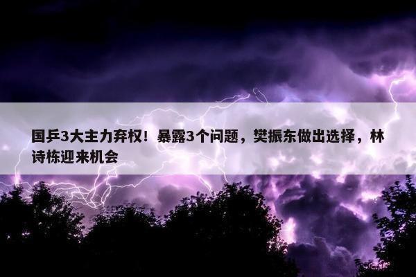 国乒3大主力弃权！暴露3个问题，樊振东做出选择，林诗栋迎来机会