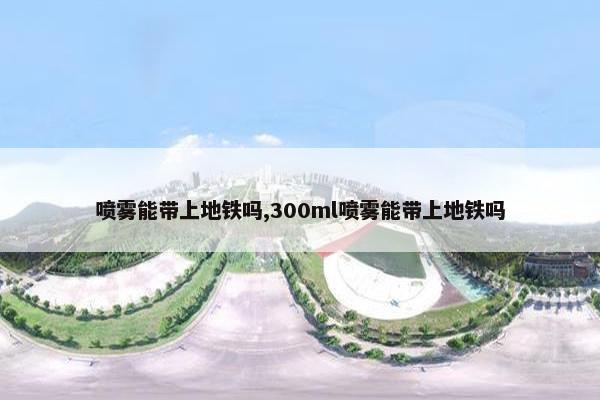 喷雾能带上地铁吗,300ml喷雾能带上地铁吗