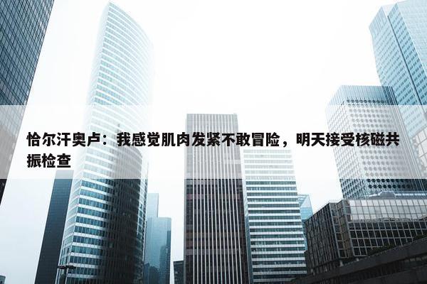 恰尔汗奥卢：我感觉肌肉发紧不敢冒险，明天接受核磁共振检查