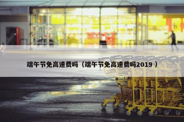 端午节免高速费吗（端午节免高速费吗2019 ）