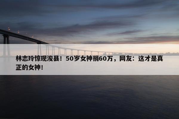 林志玲惊现浚县！50岁女神捐60万，网友：这才是真正的女神！