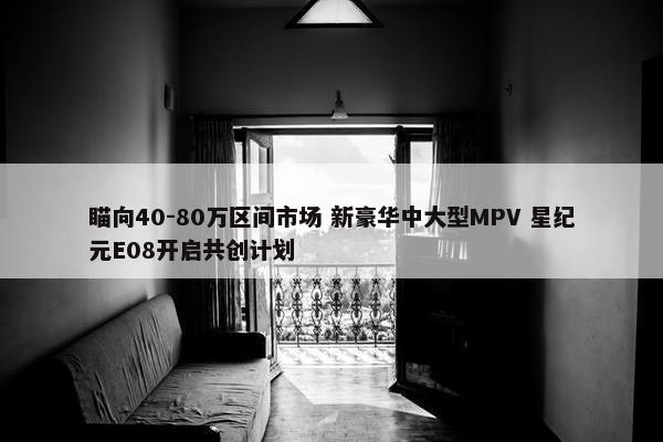 瞄向40-80万区间市场 新豪华中大型MPV 星纪元E08开启共创计划