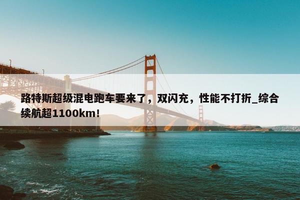 路特斯超级混电跑车要来了，双闪充，性能不打折_综合续航超1100km！