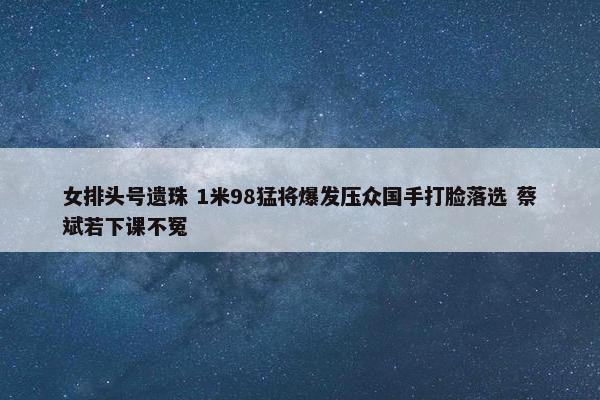 女排头号遗珠 1米98猛将爆发压众国手打脸落选 蔡斌若下课不冤