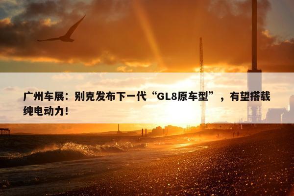 广州车展：别克发布下一代“GL8原车型”，有望搭载纯电动力！