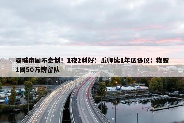 曼城帝国不会倒！1夜2利好：瓜帅续1年达协议；锋霸1周50万镑留队