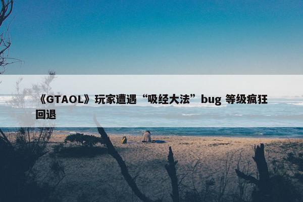 《GTAOL》玩家遭遇“吸经大法”bug 等级疯狂回退