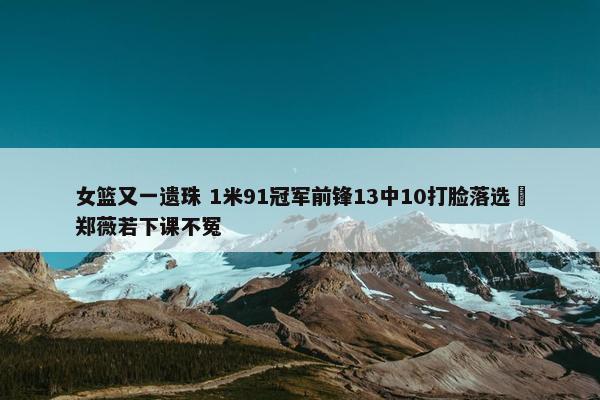 女篮又一遗珠 1米91冠军前锋13中10打脸落选 郑薇若下课不冤