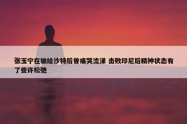 张玉宁在输给沙特后曾痛哭流涕 击败印尼后精神状态有了些许松弛