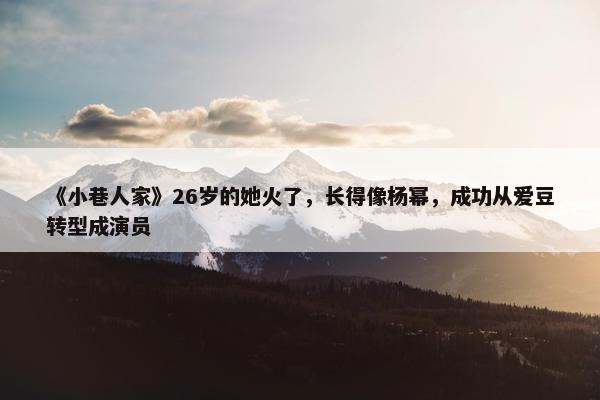 《小巷人家》26岁的她火了，长得像杨幂，成功从爱豆转型成演员