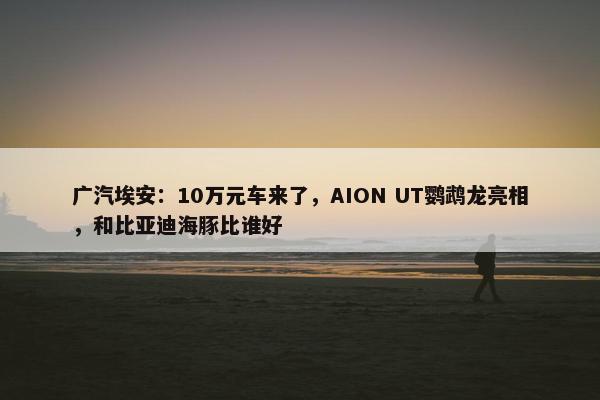 广汽埃安：10万元车来了，AION UT鹦鹉龙亮相，和比亚迪海豚比谁好