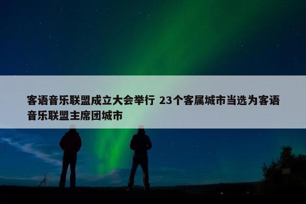 客语音乐联盟成立大会举行 23个客属城市当选为客语音乐联盟主席团城市