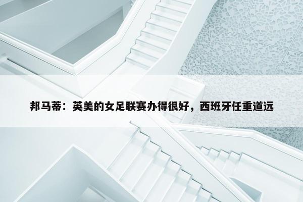 邦马蒂：英美的女足联赛办得很好，西班牙任重道远