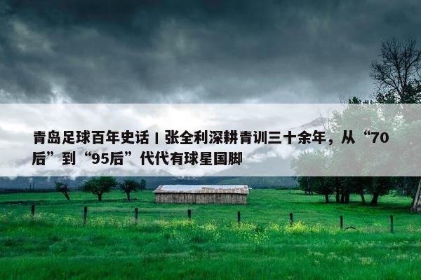 青岛足球百年史话丨张全利深耕青训三十余年，从“70后”到“95后”代代有球星国脚