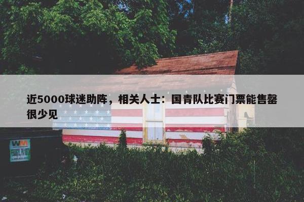 近5000球迷助阵，相关人士：国青队比赛门票能售罄很少见