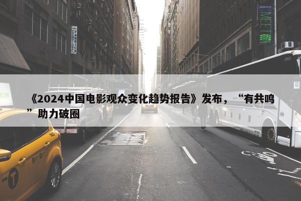 《2024中国电影观众变化趋势报告》发布，“有共鸣”助力破圈