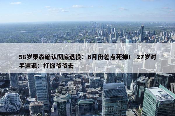 58岁泰森确认彻底退役：6月份差点死掉！ 27岁对手遭讽：打你爷爷去