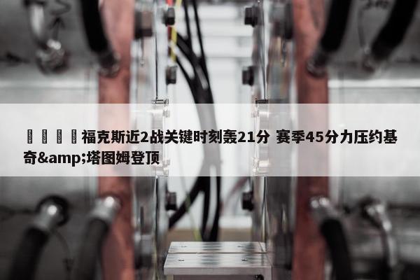 🦊福克斯近2战关键时刻轰21分 赛季45分力压约基奇&塔图姆登顶