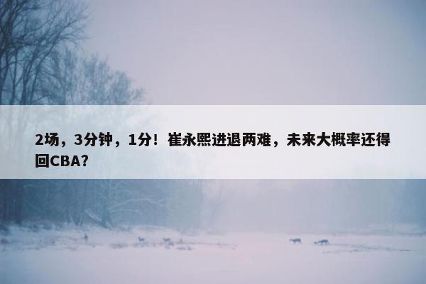 2场，3分钟，1分！崔永熙进退两难，未来大概率还得回CBA？