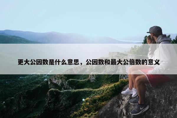 更大公因数是什么意思，公因数和最大公倍数的意义