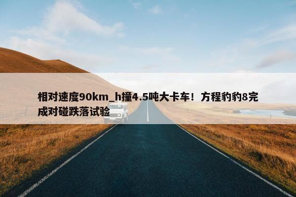 相对速度90km_h撞4.5吨大卡车！方程豹豹8完成对碰跌落试验