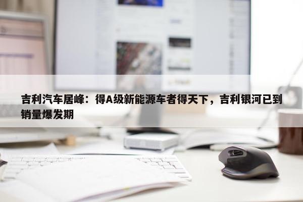 吉利汽车居峰：得A级新能源车者得天下，吉利银河已到销量爆发期